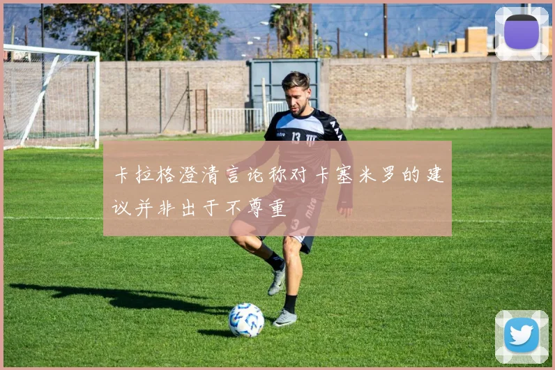 卡拉格澄清言论称对卡塞米罗的建议并非出于不尊重