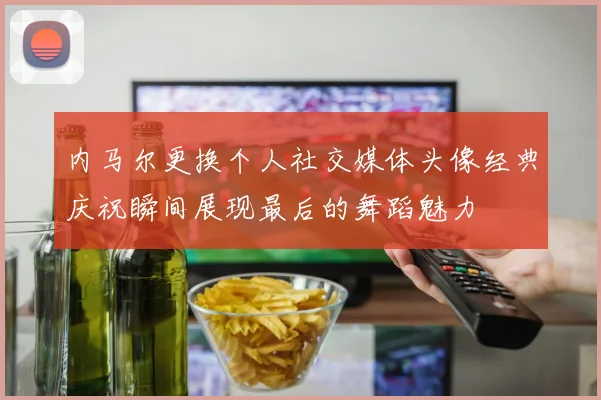 内马尔更换个人社交媒体头像经典庆祝瞬间展现最后的舞蹈魅力