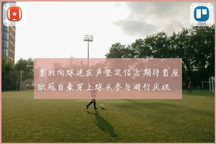 亨利向球迷发声坚定信念期待首座欧冠自豪穿上球衣参与游行庆祝