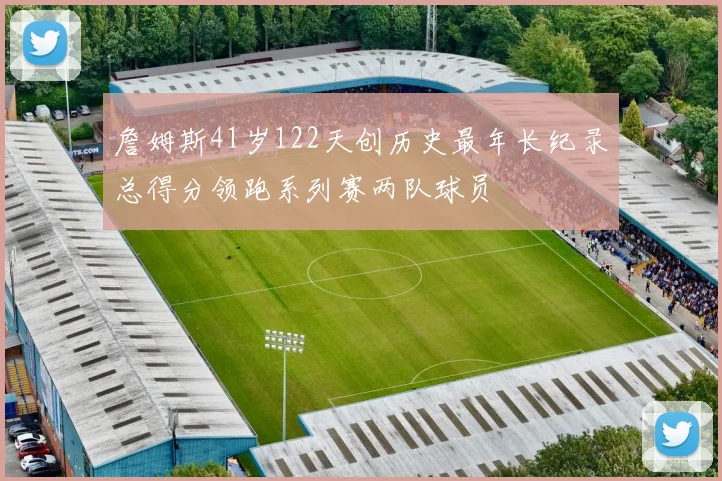 詹姆斯41岁122天创历史最年长纪录总得分领跑系列赛两队球员