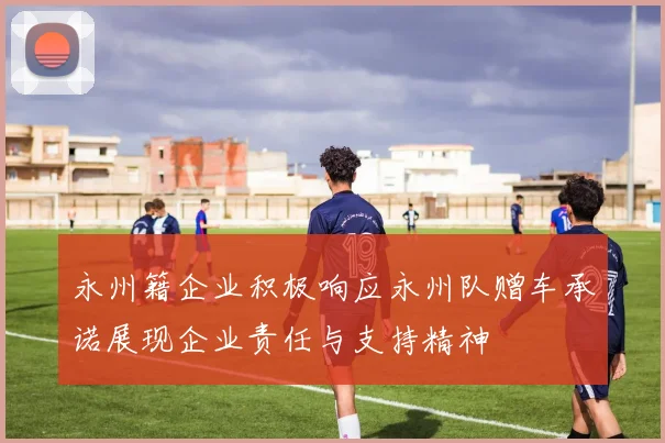 永州籍企业积极响应永州队赠车承诺展现企业责任与支持精神