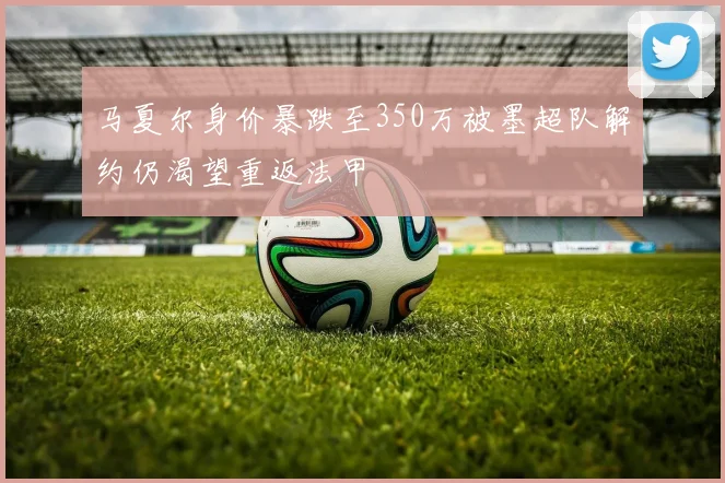 马夏尔身价暴跌至350万被墨超队解约仍渴望重返法甲