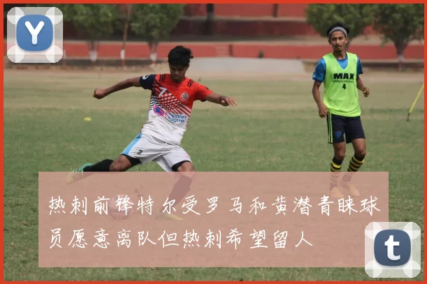 热刺前锋特尔受罗马和黄潜青睐球员愿意离队但热刺希望留人