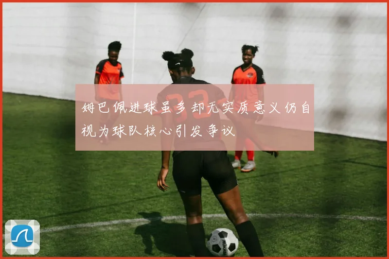 姆巴佩进球虽多却无实质意义仍自视为球队核心引发争议