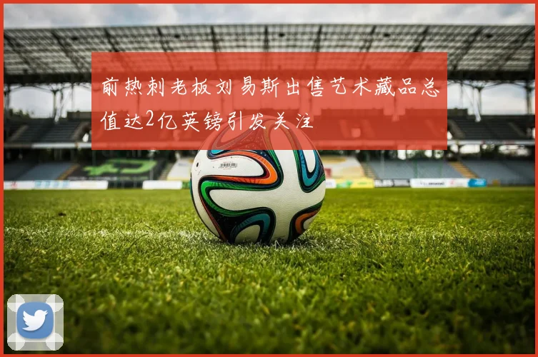 前热刺老板刘易斯出售艺术藏品总值达2亿英镑引发关注