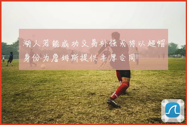 湖人若能成功交易补强或将以超帽身份为詹姆斯提供丰厚合同