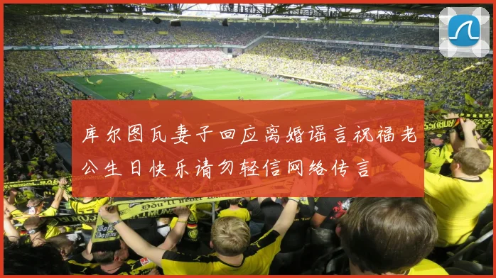 库尔图瓦妻子回应离婚谣言祝福老公生日快乐请勿轻信网络传言